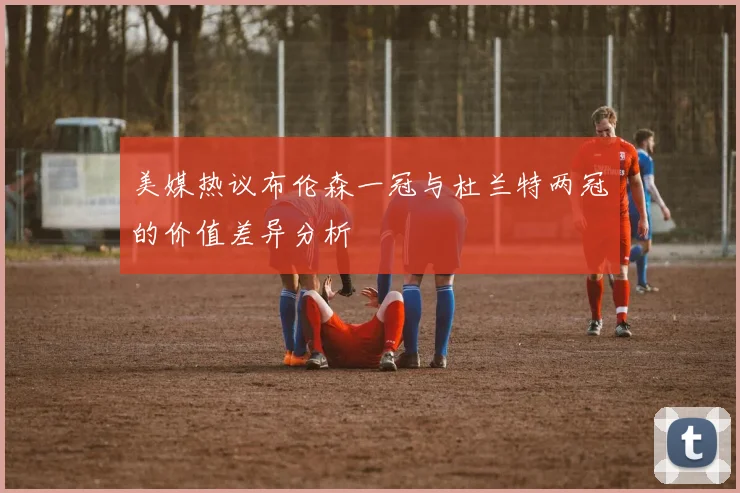 美媒热议布伦森一冠与杜兰特两冠的价值差异分析