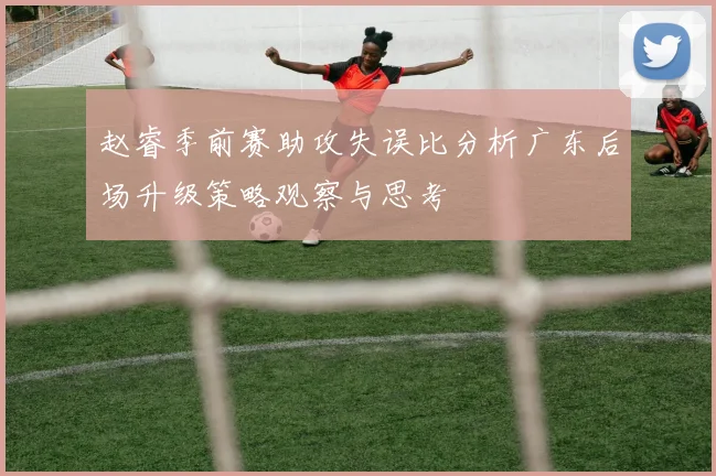 赵睿季前赛助攻失误比分析广东后场升级策略观察与思考