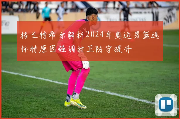 格兰特希尔解析2024年奥运男篮选怀特原因强调控卫防守提升