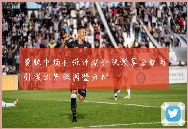 曼联中场补强计划升级预算分配与引援优先级调整分析
