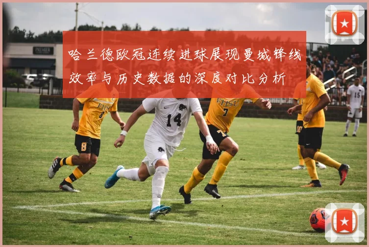 哈兰德欧冠连续进球展现曼城锋线效率与历史数据的深度对比分析