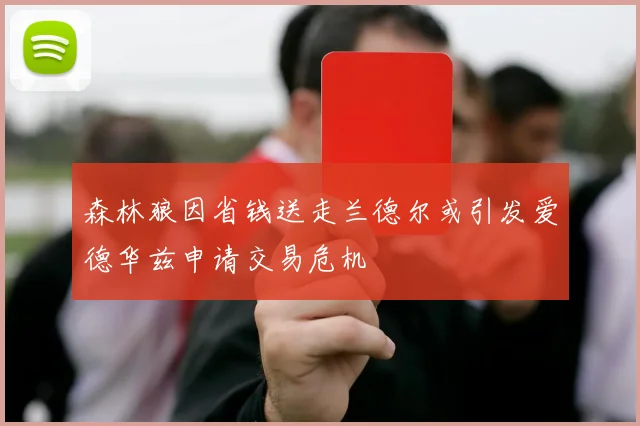 森林狼因省钱送走兰德尔或引发爱德华兹申请交易危机