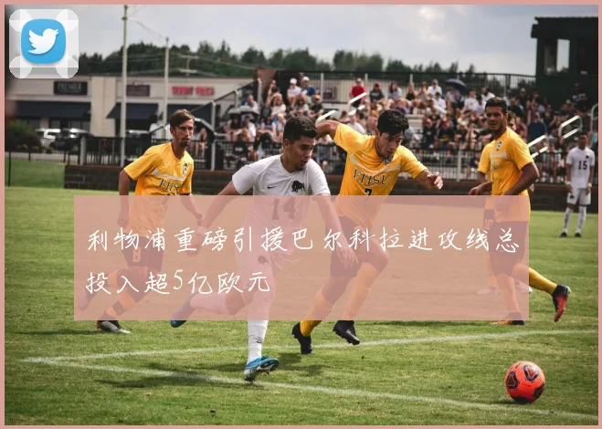 利物浦重磅引援巴尔科拉进攻线总投入超5亿欧元