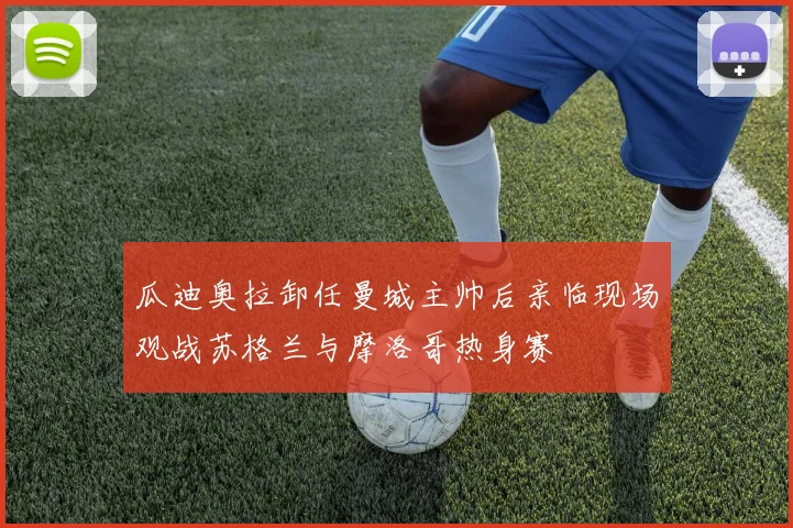 瓜迪奥拉卸任曼城主帅后亲临现场观战苏格兰与摩洛哥热身赛