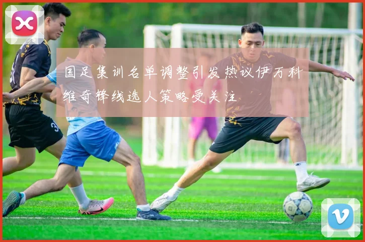 国足集训名单调整引发热议伊万科维奇锋线选人策略受关注