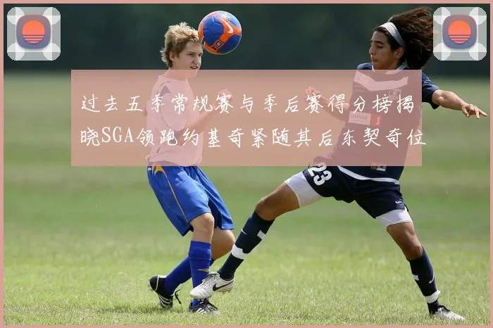 过去五季常规赛与季后赛得分榜揭晓SGA领跑约基奇紧随其后东契奇位列第三