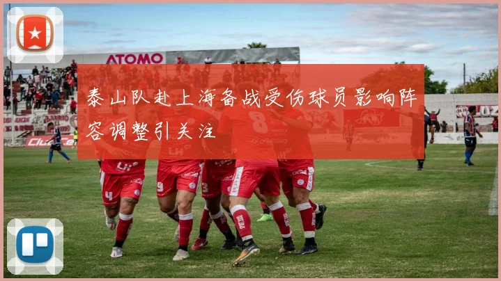 泰山队赴上海备战受伤球员影响阵容调整引关注