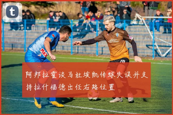 阿邦拉霍谈马杜埃凯传球失误并支持拉什福德出任右路位置