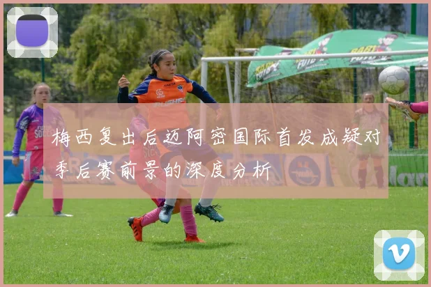 梅西复出后迈阿密国际首发成疑对季后赛前景的深度分析