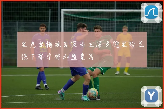 里克尔梅放言若当主席罗德里哈兰德下赛季将加盟皇马